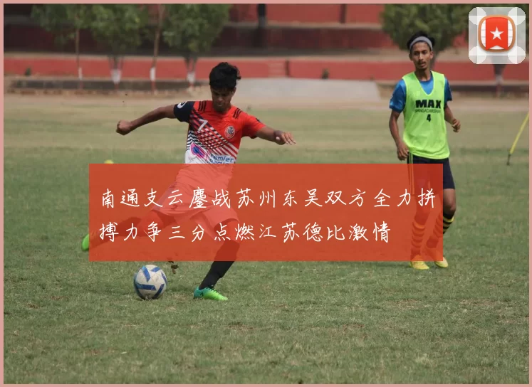 南通支云鏖战苏州东吴双方全力拼搏力争三分点燃江苏德比激情