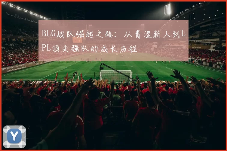 BLG战队崛起之路：从青涩新人到LPL顶尖强队的成长历程