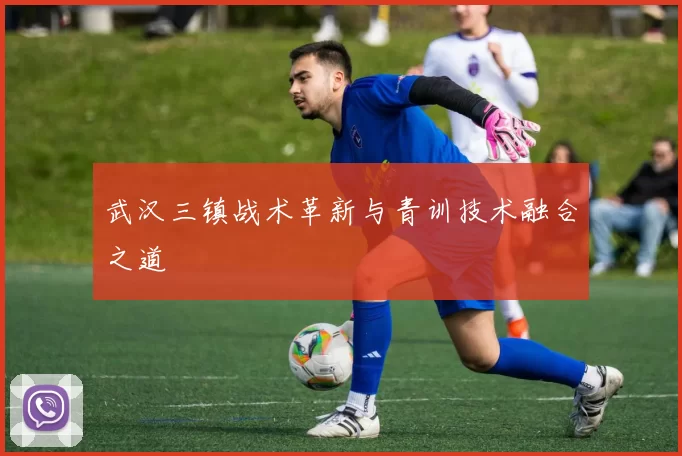 武汉三镇战术革新与青训技术融合之道