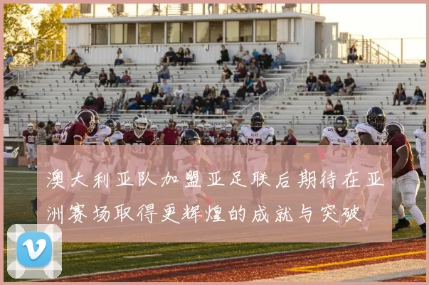 澳大利亚队加盟亚足联后期待在亚洲赛场取得更辉煌的成就与突破