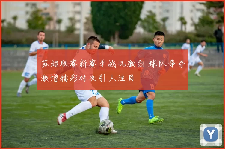 苏超联赛新赛季战况激烈 球队争夺激增精彩对决引人注目