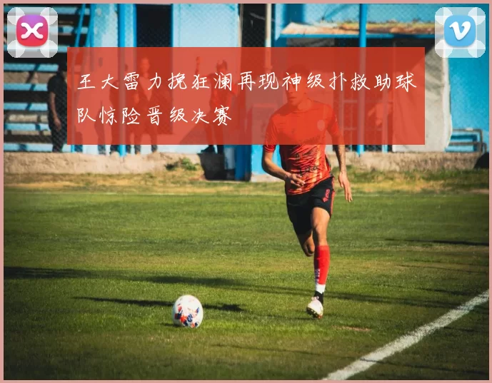 王大雷力挽狂澜再现神级扑救助球队惊险晋级决赛