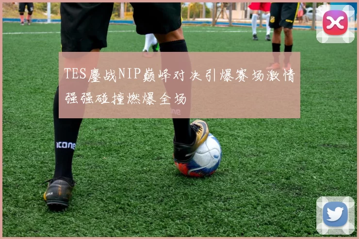 TES鏖战NIP巅峰对决引爆赛场激情强强碰撞燃爆全场