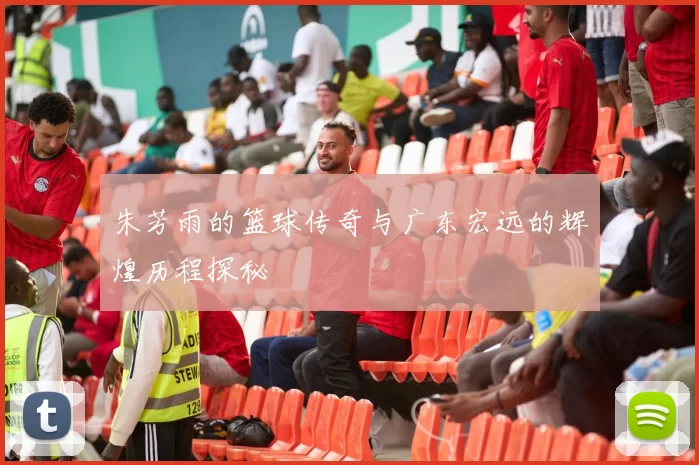 朱芳雨的篮球传奇与广东宏远的辉煌历程探秘