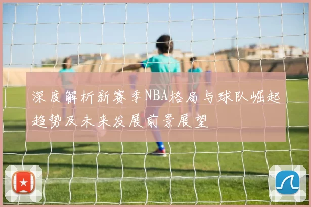 深度解析新赛季NBA格局与球队崛起趋势及未来发展前景展望