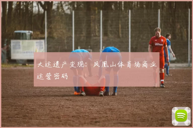大运遗产变现：凤凰山体育场商业运营密码