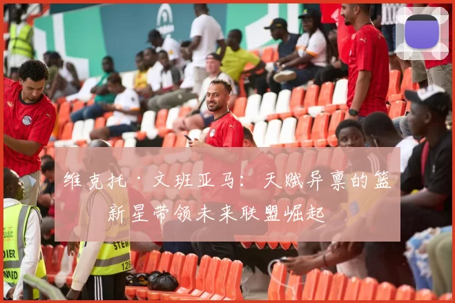 维克托·文班亚马：天赋异禀的篮球新星带领未来联盟崛起