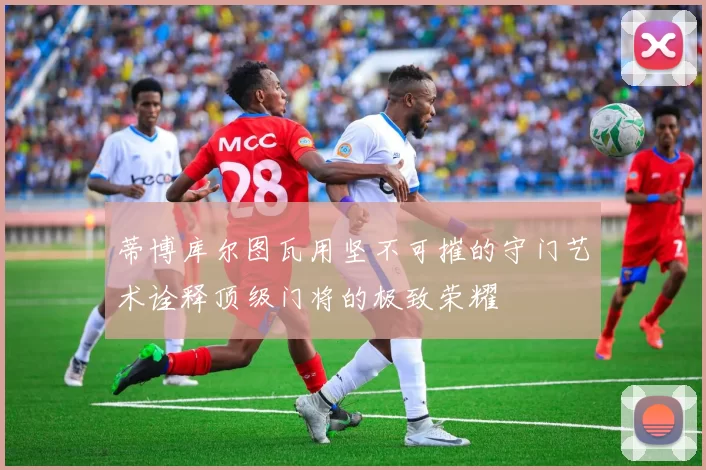 蒂博库尔图瓦用坚不可摧的守门艺术诠释顶级门将的极致荣耀