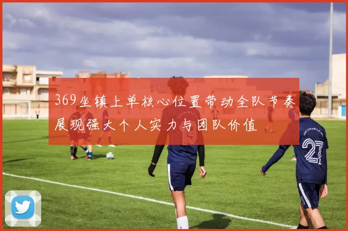 369坐镇上单核心位置带动全队节奏展现强大个人实力与团队价值