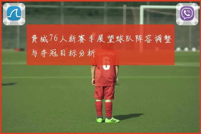 费城76人新赛季展望球队阵容调整与夺冠目标分析