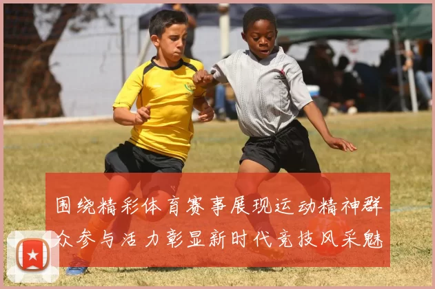 围绕精彩体育赛事展现运动精神群众参与活力彰显新时代竞技风采魅