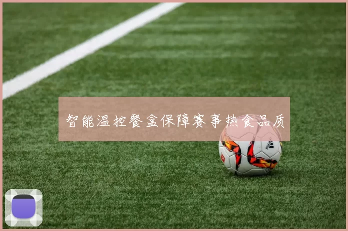 智能温控餐盒保障赛事热食品质